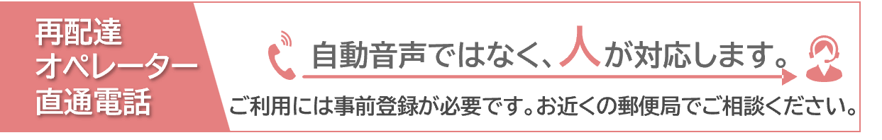 再配達オペレーター直通電話 自動音声ではなく、人が対応します。ご利用には事前登録が必要です。お近くの郵便局でご相談ください。