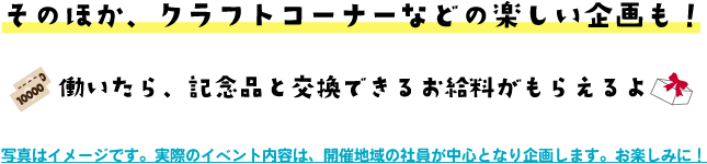 そのほか、クラフトコーナーなどの楽しい企画も！働いたら、記念品と交換できるお給料がもらえるよ 写真はイメージです。実際のイベント内容は、開催地域の社員が中心となり企画します。お楽しみに！