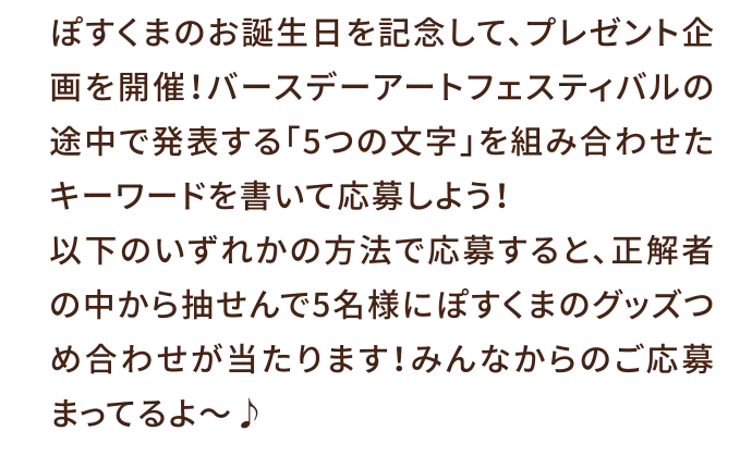 ぽすくまのお誕生日を記念して、プレゼント企画を開催！バースデーアートフェスティバルの途中で発表する「5つの文字」を組み合わせたキーワードを書いて応募しよう！以下のいずれかの方法で応募すると、正解者の中から抽せんで5名様にぽすくまのグッズつめ合わせが当たります！みんなからのご応募まってるよ～♪