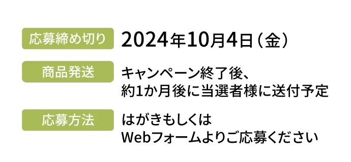 応募締め切り／2024年10月4日（金）、商品発送／キャンペーン終了後、約1か月後に選者様に送付予定、応募方法／はがきもしくはWebフォームよりご応募ください