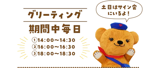 グリーティング 期間中毎日 ①14:00～14:30 ②16:00～16:30 ③18:00～18:30 土日はサイン会にいるよ！