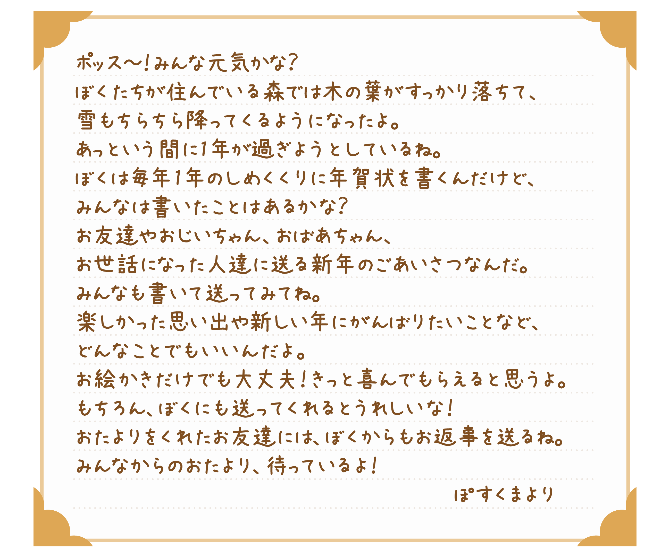 ポッス～！みんな元気かな？ぼくたちが住んでいる森では木の葉がすっかり落ちて、雪もちらちら降ってくるようになったよ。あっという間に1年が過ぎようとしているね。ぼくは毎年1年のしめくくりに年賀状を書くんだけど、みんなは書いたことはあるかな？お友達やおじいちゃん、おばあちゃん、お世話になった人達に送る新年のごあいさつなんだ。みんなも書いて送ってみてね。楽しかった思い出や新しい年にがんばりたいことなど、どんなことでもいいんだよ。お絵かきだけでも大丈夫！きっと喜んでもらえると思うよ。もちろん、ぼくにも送ってくれるとうれしいな！おたよりをくれたお友達には、ぼくからもお返事を送るね。みんなからのおたより、待っているよ！ぽすくまより