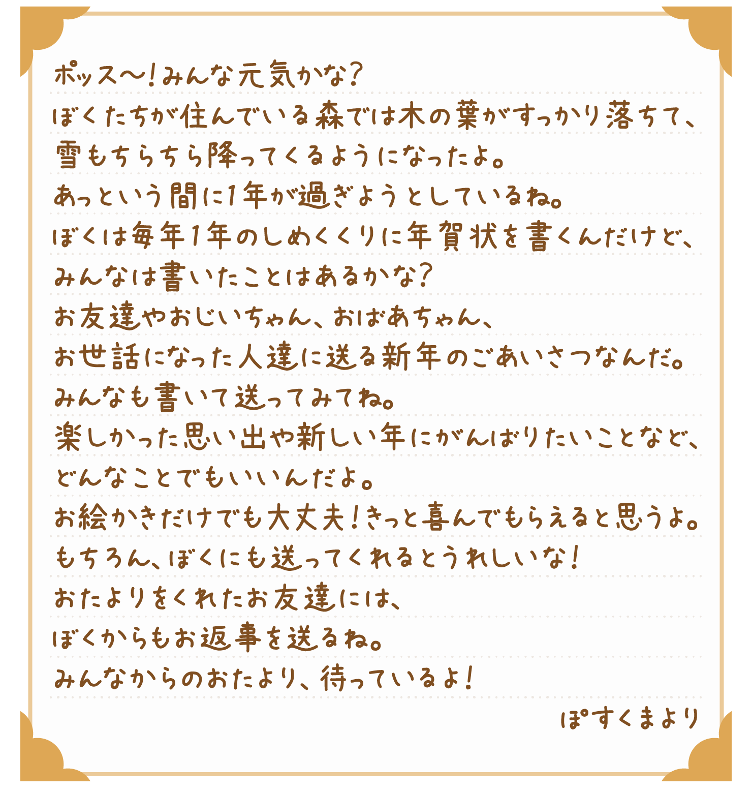 ポッス～！みんな元気かな？ぼくたちが住んでいる森では木の葉がすっかり落ちて、雪もちらちら降ってくるようになったよ。あっという間に1年が過ぎようとしているね。ぼくは毎年1年のしめくくりに年賀状を書くんだけど、みんなは書いたことはあるかな？お友達やおじいちゃん、おばあちゃん、お世話になった人達に送る新年のごあいさつなんだ。みんなも書いて送ってみてね。楽しかった思い出や新しい年にがんばりたいことなど、どんなことでもいいんだよ。お絵かきだけでも大丈夫！きっと喜んでもらえると思うよ。もちろん、ぼくにも送ってくれるとうれしいな！おたよりをくれたお友達には、ぼくからもお返事を送るね。みんなからのおたより、待っているよ！ぽすくまより