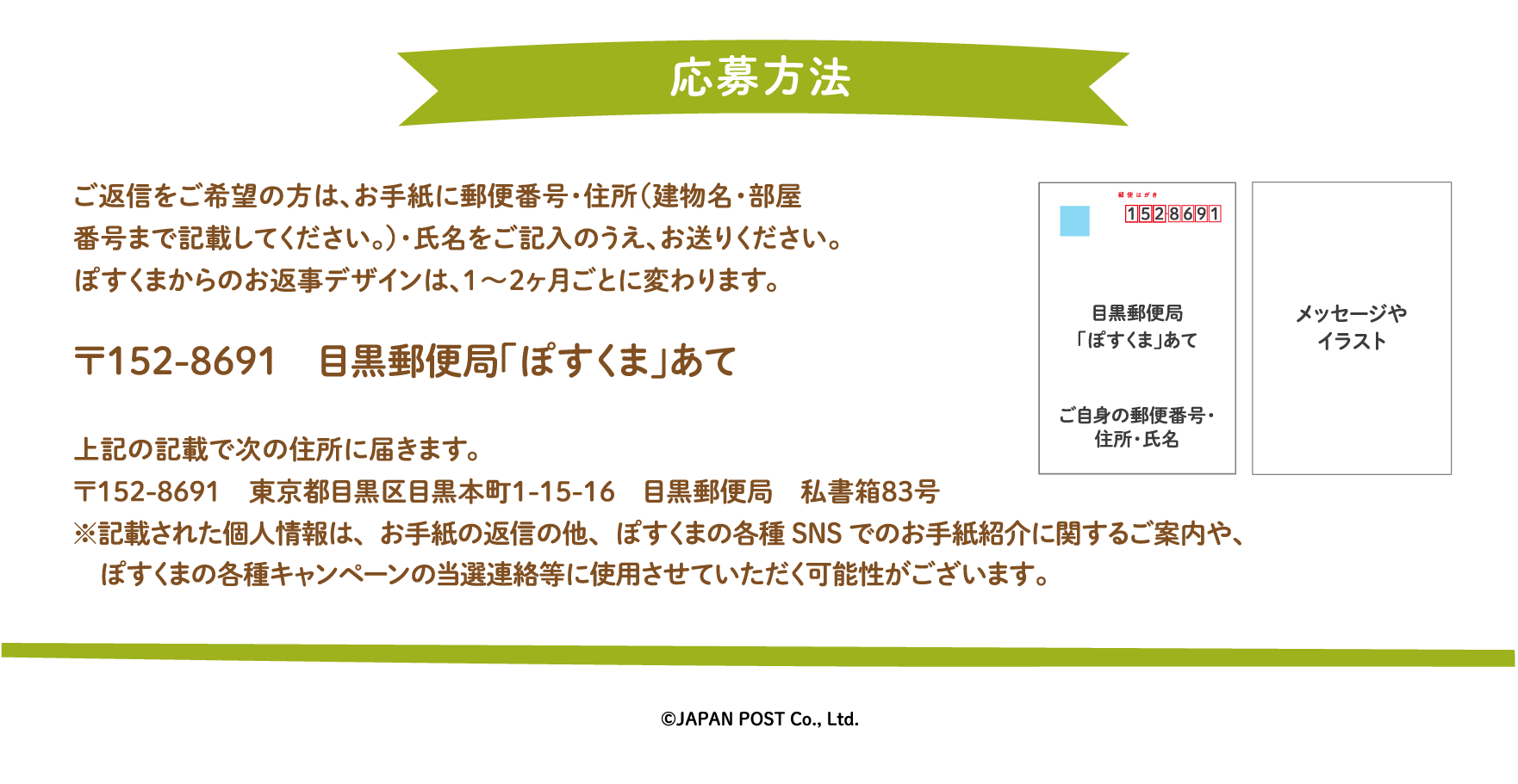 ご返信をご希望の方は、お手紙に郵便番号・住所（建物名・部屋番号まで記載してください。）・氏名をご記入のうえ、お送りください。ぽすくまからのお返事デザインは、1〜2ヶ月ごとに変わります。〒152-8691　目黒郵便局「ぽすくま」あて　上記の記載で次の住所に届きます。〒152-8691　東京都目黒区目黒本町1-15-16　目黒郵便局　私書箱83号※記載された個人情報は、お手紙の返信の他、ぽすくまの各種SNSでのお手紙紹介に関するご案内や、ぽすくまの各種キャンペーンの当選連絡等に使用させていただく可能性がございます。