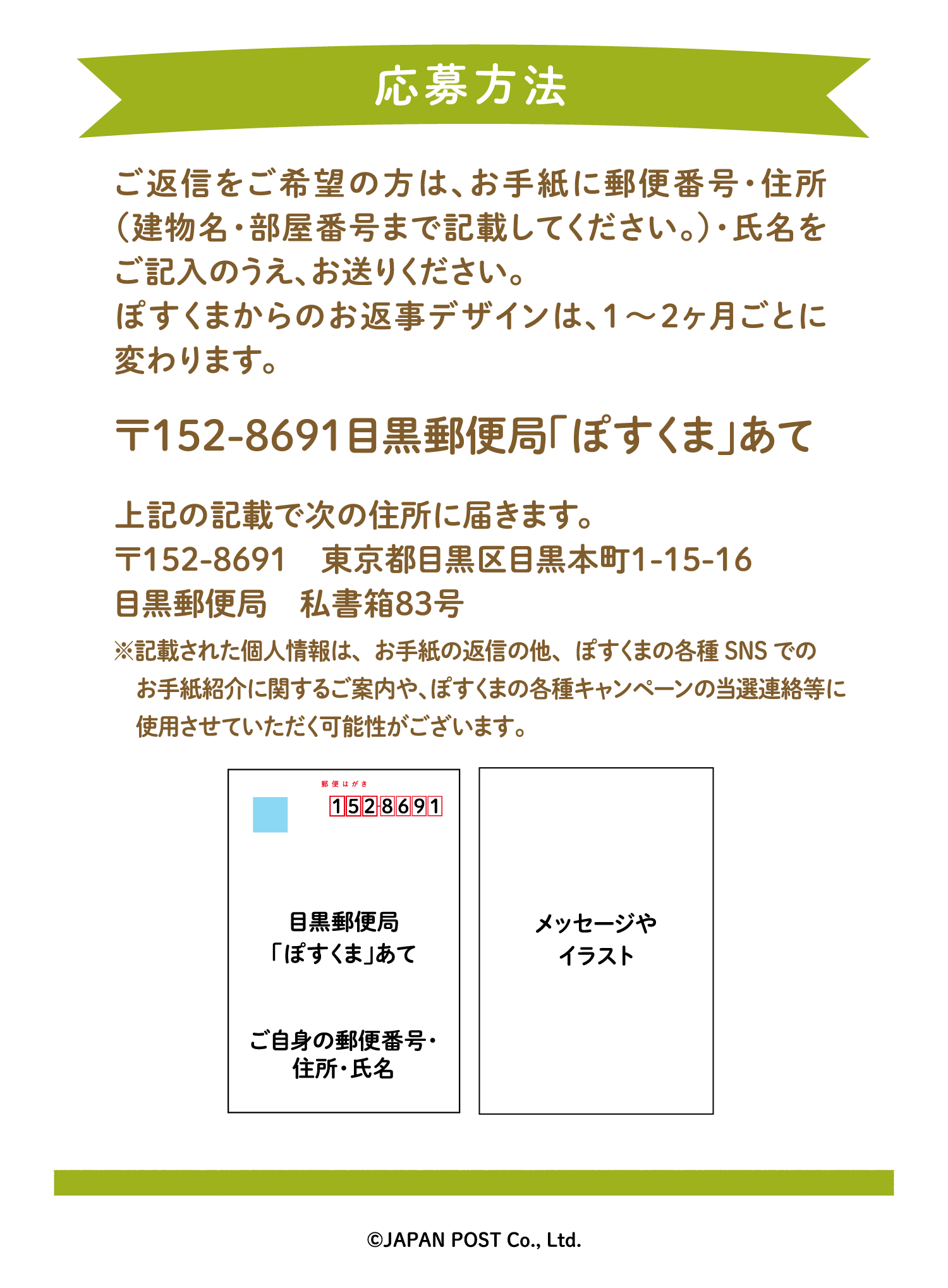 ご返信をご希望の方は、お手紙に郵便番号・住所（建物名・部屋番号まで記載してください。）・氏名をご記入のうえ、お送りください。ぽすくまからのお返事デザインは、1〜2ヶ月ごとに変わります。〒152-8691　目黒郵便局「ぽすくま」あて　上記の記載で次の住所に届きます。〒152-8691　東京都目黒区目黒本町1-15-16　目黒郵便局　私書箱83号※記載された個人情報はお手紙の返信にのみ使用し、返信後速やかに廃棄します。