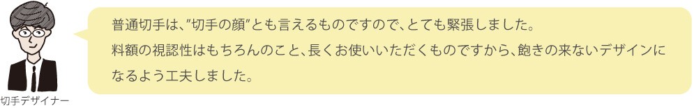 普通切手は、”切手の顔”とも言えるものですので、とても緊張しました。料額の視認性はもちろんのこと、長くお使いいただくものですから、飽きの来ないデザインになるよう工夫しました。