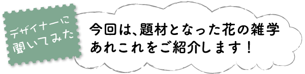 デザイナーに聞いてみた　今回は、題材となった花の雑学あれこれをご紹介します！