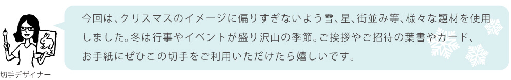 今回は、クリスマスのイメージに偏りすぎないよう雪、星、街並み等、様々な題材を使用しました。冬は行事やイベントが盛り沢山の季節。ご挨拶やご招待の葉書やカード、お手紙にぜひこの切手をご利用いただけたら嬉しいです。