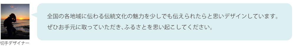 全国の各地域に伝わる伝統文化の魅力を少しでも伝えられたらと思いデザインしています。ぜひお手元に取っていただき、ふるさとを思い起こしてください。