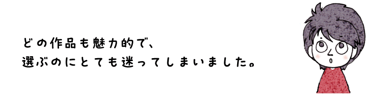 どの作品も魅力的で、選ぶのにとても迷ってしまいました。