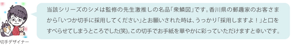 当該シリーズのシメは監修の先生激推しの名品「衆鱗図」です。香川県の郵趣家のお客さまから「いつか切手に採用してください」とお願いされた時は、うっかり「採用しますよ！」と口をすべらせてしまうところでした（笑）。この切手でお手紙を華やかに彩っていただけますと幸いです。