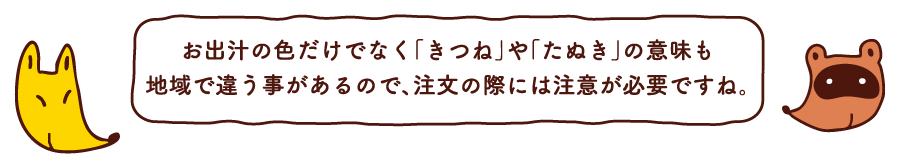 お出汁の色だけでなく「きつね」や「たぬき」の意味も地域で違う事があるので、注文の際には注意が必要ですね。