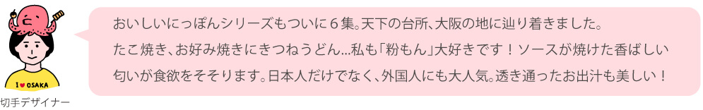 おいしいにっぽんシリーズもついに6集。天下の台所、大阪の地に辿り着きました。たこ焼き、お好み焼きにきつねうどん…私も「粉もん」大好きです！ソースが焼けた香ばしい匂いが食欲をそそります。日本人だけでなく、外国人にも大人気。透き通ったお出汁も美しい！