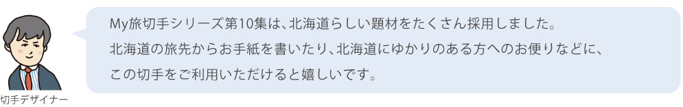 My旅切手シリーズ第10集は、北海道らしい題材をたくさん採用しました。北海道の旅先からお手紙を書いたり、北海道にゆかりのある方へのお便りなどに、この切手をご利用いただけると嬉しいです。